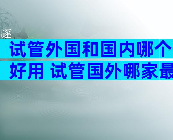 试管外国和国内哪个好用 试管国外哪家最优惠成功率比较高